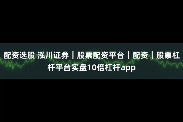配资选股 泓川证券｜股票配资平台｜配资｜股票杠杆平台实盘10倍杠杆app