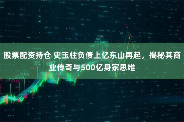 股票配资持仓 史玉柱负债上亿东山再起，揭秘其商业传奇与500亿身家思维