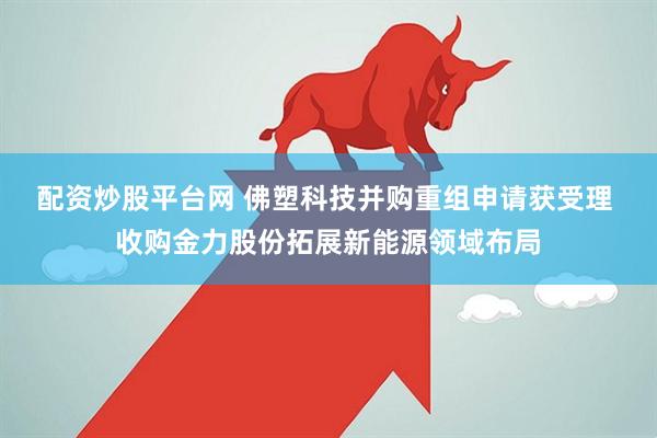 配资炒股平台网 佛塑科技并购重组申请获受理 收购金力股份拓展新能源领域布局