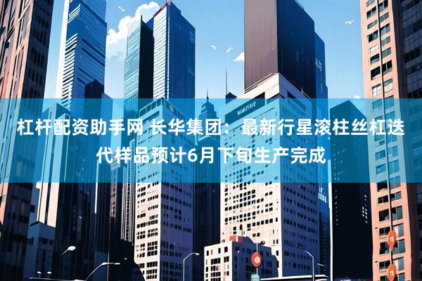 杠杆配资助手网 长华集团：最新行星滚柱丝杠迭代样品预计6月下旬生产完成