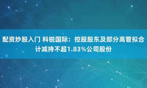 配资炒股入门 科锐国际：控股股东及部分高管拟合计减持不超1.83%公司股份