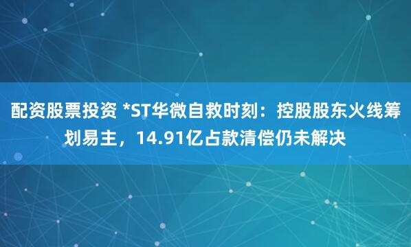 配资股票投资 *ST华微自救时刻：控股股东火线筹划易主，14.91亿占款清偿仍未解决