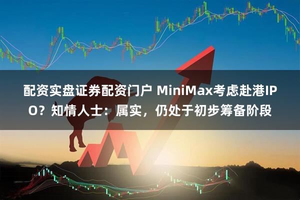 配资实盘证券配资门户 MiniMax考虑赴港IPO？知情人士：属实，仍处于初步筹备阶段