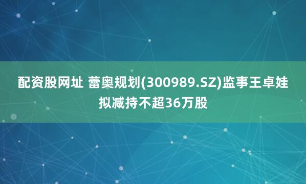 配资股网址 蕾奥规划(300989.SZ)监事王卓娃拟减持不超36万股