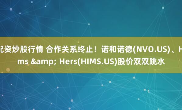 配资炒股行情 合作关系终止！诺和诺德(NVO.US)、Hims & Hers(HIMS.US)股价双双跳水