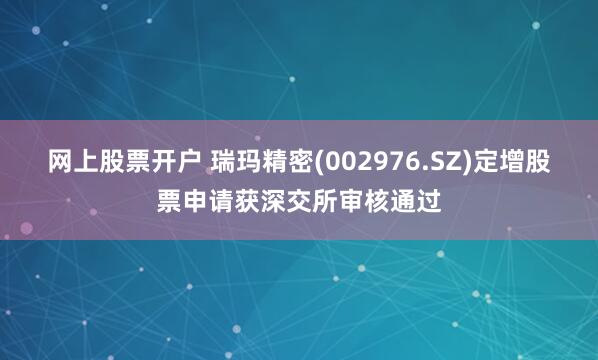 网上股票开户 瑞玛精密(002976.SZ)定增股票申请获深交所审核通过