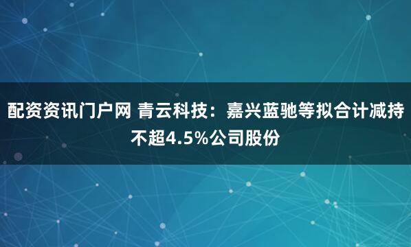 配资资讯门户网 青云科技：嘉兴蓝驰等拟合计减持不超4.5%公司股份