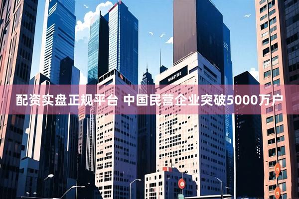 配资实盘正规平台 中国民营企业突破5000万户