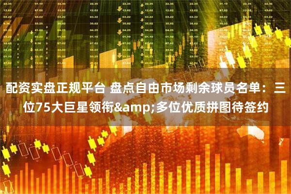 配资实盘正规平台 盘点自由市场剩余球员名单：三位75大巨星领衔&多位优质拼图待签约