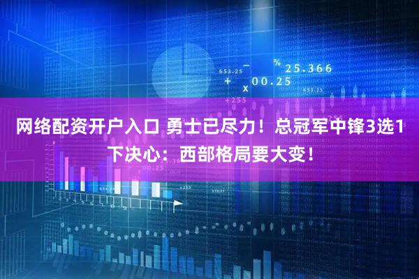 网络配资开户入口 勇士已尽力！总冠军中锋3选1下决心：西部格局要大变！