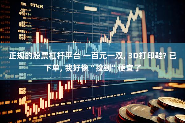 正规的股票杠杆平台 一百元一双, 3D打印鞋? 已下单, 我好像“捡到”便宜了
