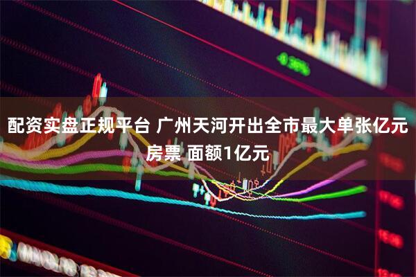 配资实盘正规平台 广州天河开出全市最大单张亿元房票 面额1亿元
