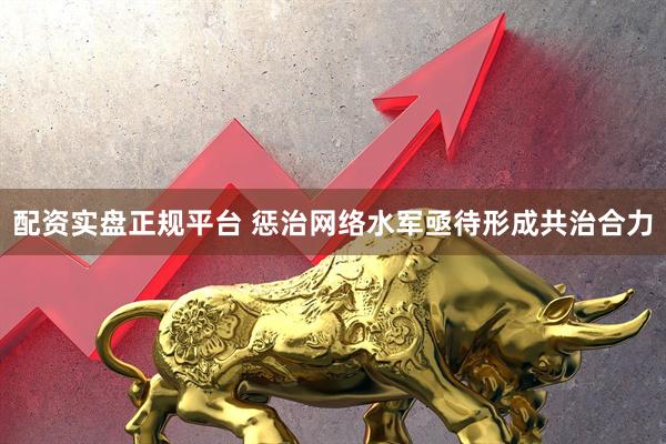配资实盘正规平台 惩治网络水军亟待形成共治合力