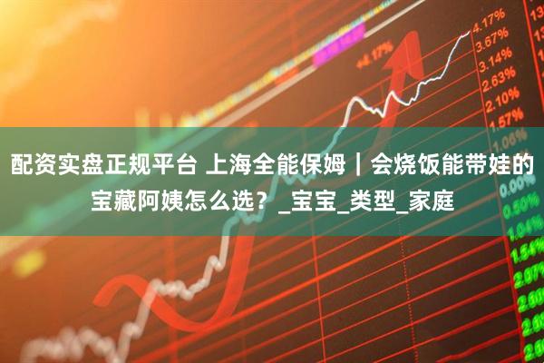 配资实盘正规平台 上海全能保姆｜会烧饭能带娃的宝藏阿姨怎么选？_宝宝_类型_家庭