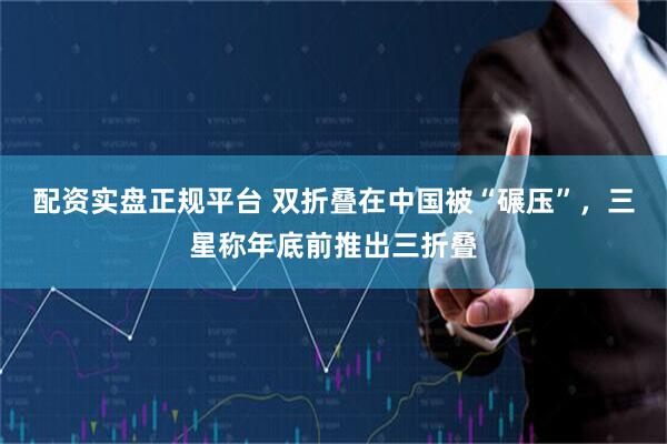 配资实盘正规平台 双折叠在中国被“碾压”，三星称年底前推出三折叠