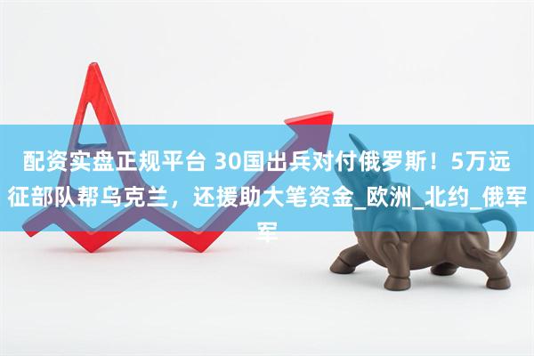 配资实盘正规平台 30国出兵对付俄罗斯！5万远征部队帮乌克兰，还援助大笔资金_欧洲_北约_俄军