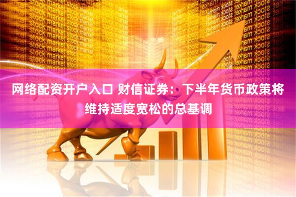 网络配资开户入口 财信证券：下半年货币政策将维持适度宽松的总基调