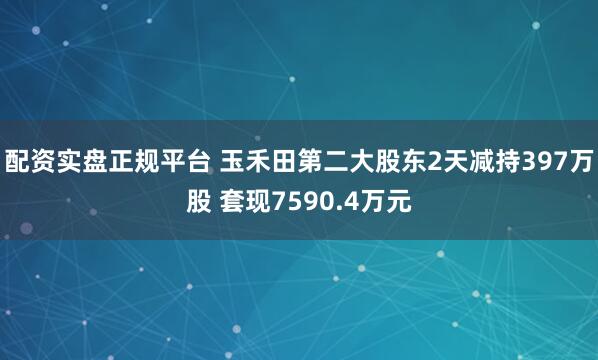 配资实盘正规平台 玉禾田第二大股东2天减持397万股 套现7590.4万元