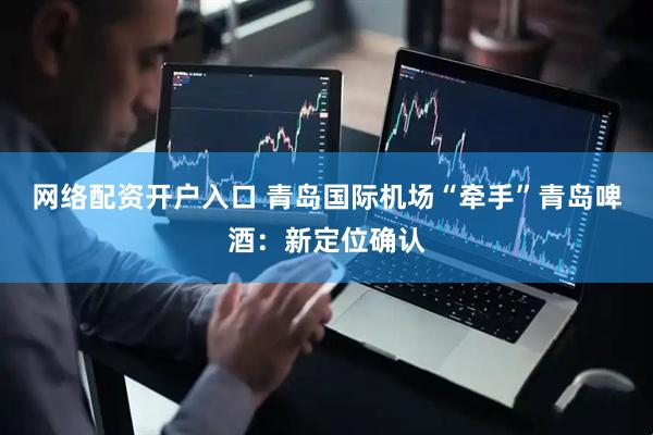 网络配资开户入口 青岛国际机场“牵手”青岛啤酒：新定位确认