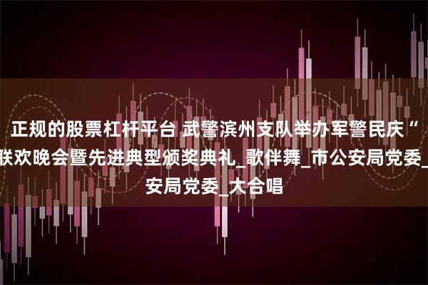 正规的股票杠杆平台 武警滨州支队举办军警民庆“八一”联欢晚会暨先进典型颁奖典礼_歌伴舞_市公安局党委_大合唱