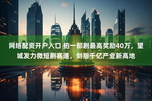 网络配资开户入口 拍一部剧最高奖励40万，望城发力微短剧赛道，剑指千亿产业新高地