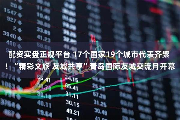 配资实盘正规平台 17个国家19个城市代表齐聚 ！“精彩文旅 友城共享”青岛国际友城交流月开幕