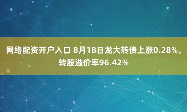 网络配资开户入口 8月18日龙大转债上涨0.28%，转股溢价率96.42%