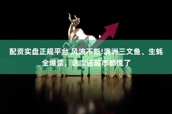 配资实盘正规平台 风波不断!澳洲三文鱼、生蚝全爆雷，这次连超市都慌了