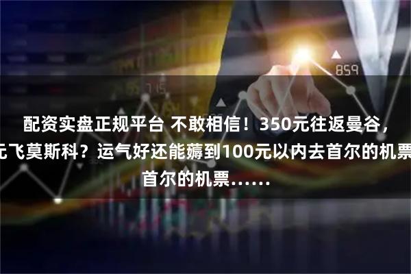配资实盘正规平台 不敢相信！350元往返曼谷，600元飞莫斯科？运气好还能薅到100元以内去首尔的机票……