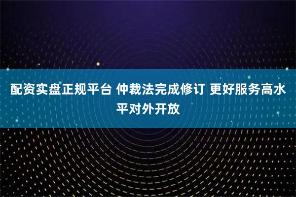 配资实盘正规平台 仲裁法完成修订 更好服务高水平对外开放