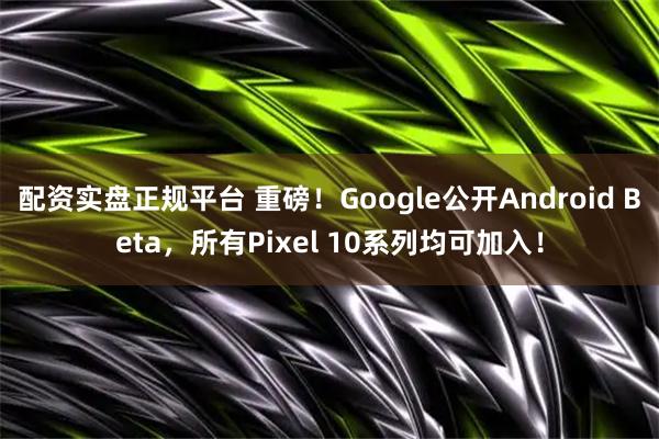 配资实盘正规平台 重磅！Google公开Android Beta，所有Pixel 10系列均可加入！