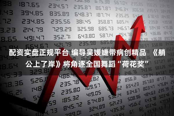 配资实盘正规平台 编导吴媛婕带病创精品  《艄公上了岸》将角逐全国舞蹈“荷花奖”