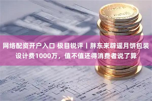网络配资开户入口 极目锐评丨胖东来辟谣月饼包装设计费1000万，值不值还得消费者说了算