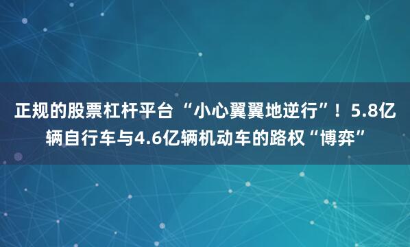 正规的股票杠杆平台 “小心翼翼地逆行”！5.8亿辆自行车与4.6亿辆机动车的路权“博弈”