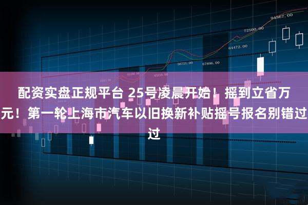 配资实盘正规平台 25号凌晨开始！摇到立省万元！第一轮上海市汽车以旧换新补贴摇号报名别错过