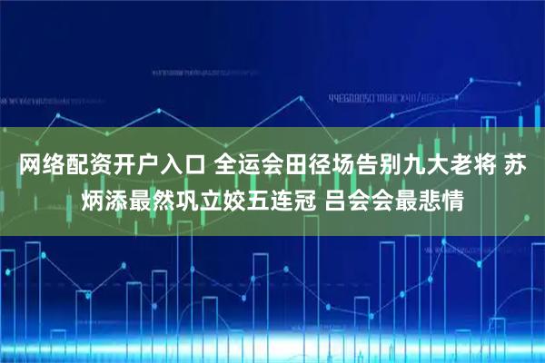 网络配资开户入口 全运会田径场告别九大老将 苏炳添最然巩立姣五连冠 吕会会最悲情