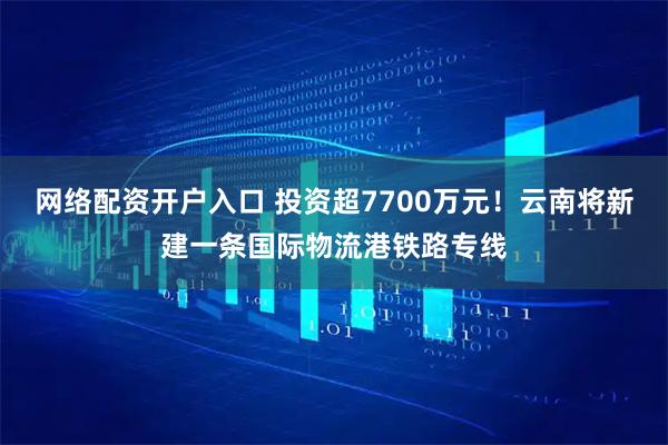 网络配资开户入口 投资超7700万元！云南将新建一条国际物流港铁路专线