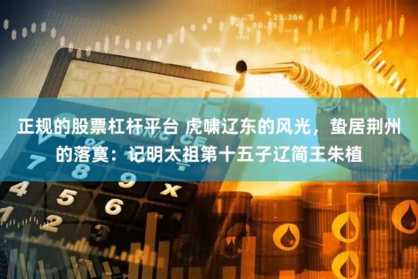 正规的股票杠杆平台 虎啸辽东的风光，蛰居荆州的落寞：记明太祖第十五子辽简王朱植