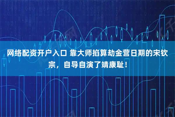 网络配资开户入口 靠大师掐算劫金营日期的宋钦宗，自导自演了靖康耻！