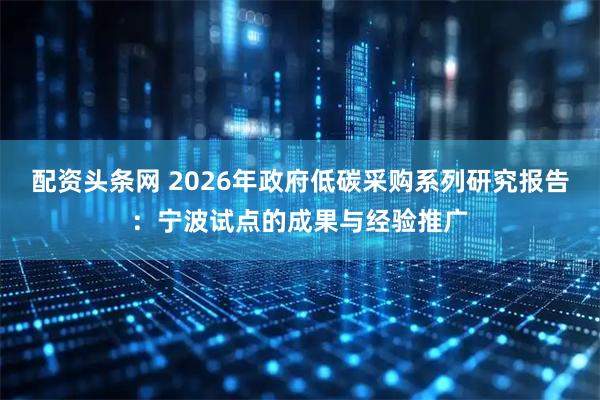 配资头条网 2026年政府低碳采购系列研究报告：宁波试点的成果与经验推广