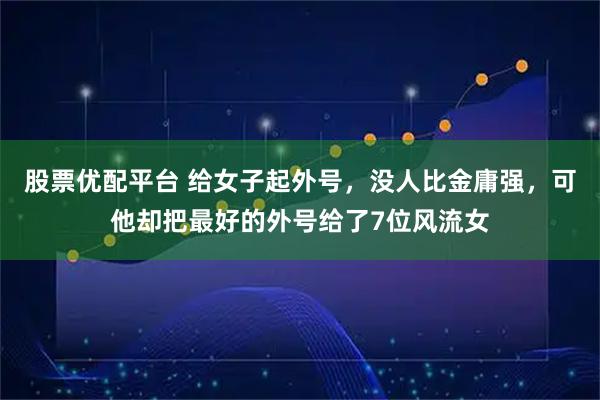 股票优配平台 给女子起外号，没人比金庸强，可他却把最好的外号给了7位风流女