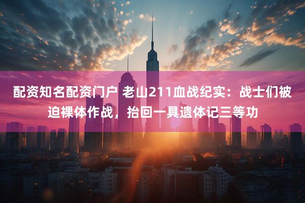 配资知名配资门户 老山211血战纪实：战士们被迫裸体作战，抬回一具遗体记三等功