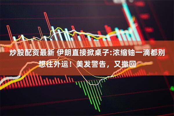 炒股配资最新 伊朗直接掀桌子:浓缩铀一滴都别想往外运！美发警告，又撤回