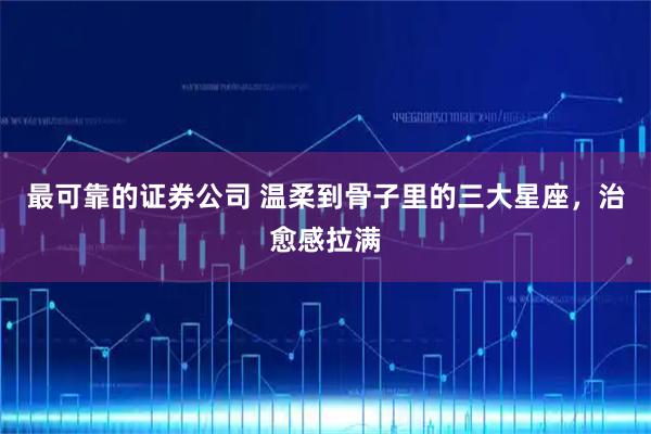 最可靠的证券公司 温柔到骨子里的三大星座，治愈感拉满