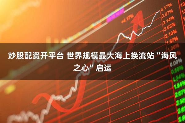炒股配资开平台 世界规模最大海上换流站“海风之心”启运