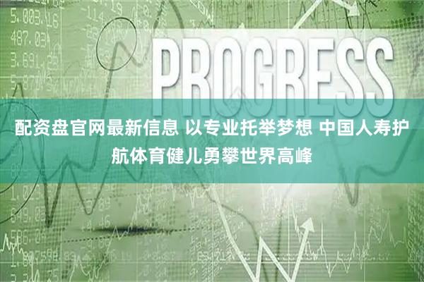 配资盘官网最新信息 以专业托举梦想 中国人寿护航体育健儿勇攀世界高峰