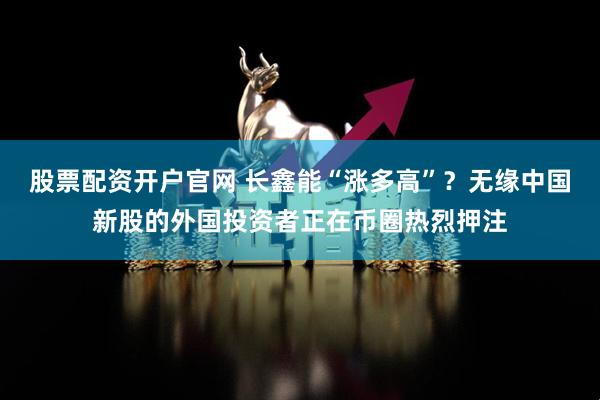 股票配资开户官网 长鑫能“涨多高”？无缘中国新股的外国投资者正在币圈热烈押注